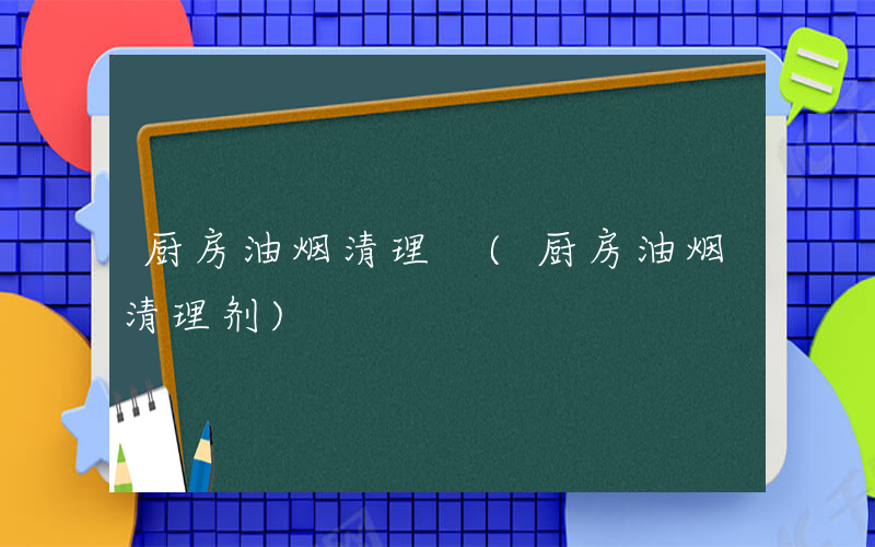 厨房油烟清理 (厨房油烟清理剂)